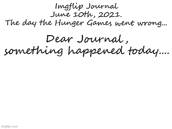 Repost but add some writing... (Notes: No Cursing plz) | Imgflip Journal

June 10th, 2021.
The day the Hunger Games went wrong... Dear Journal, something happened today.... | image tagged in blank white template | made w/ Imgflip meme maker