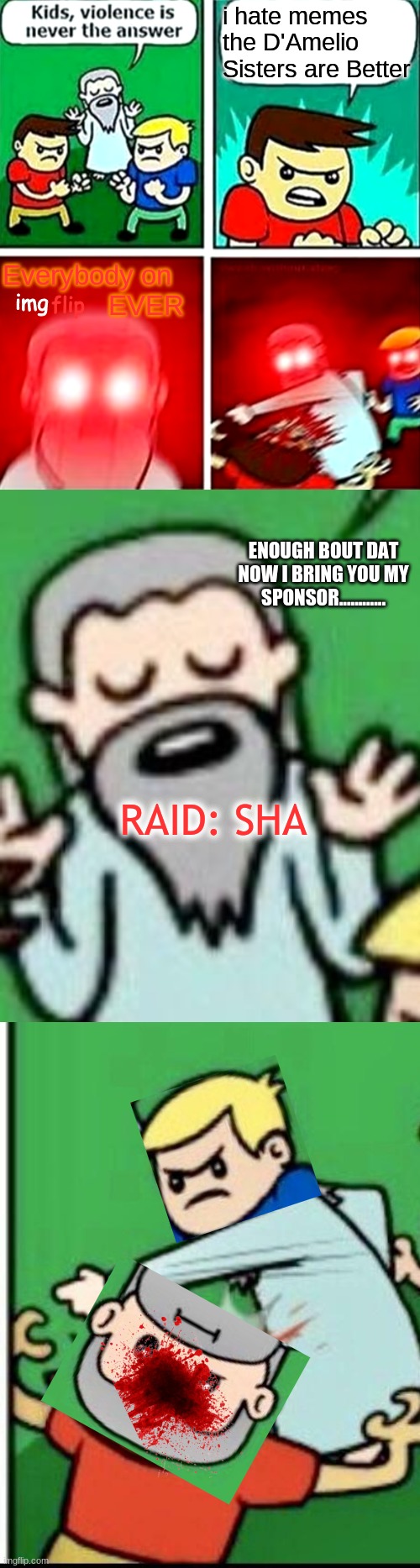 The Sponsor of this meme is Raid: Sha--- | i hate memes the D'Amelio Sisters are Better; Everybody on               EVER; img; flip; ENOUGH BOUT DAT NOW I BRING YOU MY SPONSOR............ RAID: SHA | image tagged in kids violence is never the answer | made w/ Imgflip meme maker