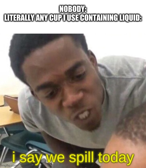 true story | NOBODY:
LITERALLY ANY CUP I USE CONTAINING LIQUID:; i say we spill today | image tagged in i say we _____ today | made w/ Imgflip meme maker