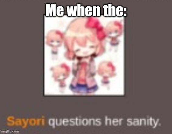 Sayori questions her Sanity | Me when the: | image tagged in sayori questions her sanity | made w/ Imgflip meme maker