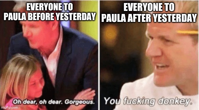 funny how things change | EVERYONE TO PAULA BEFORE YESTERDAY; EVERYONE TO PAULA AFTER YESTERDAY | image tagged in gordon ramsey talking to kids vs talking to adults | made w/ Imgflip meme maker