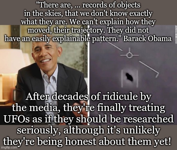 "There are, ... records of objects in the skies, that we don't know exactly what they are. We can't explain how they moved, their trajectory. They did not have an easily explainable pattern." Barack Obama; After decades of ridicule by the media, they're finally treating UFOs as if they should be researched seriously, although it's unlikely they're being honest about them yet! | made w/ Imgflip meme maker