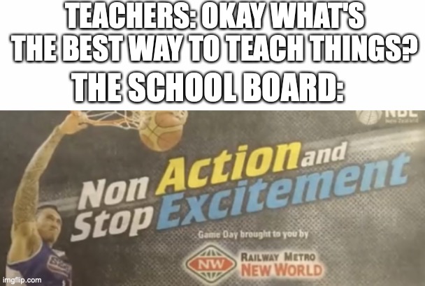 there's good ways to teach, and then there's the way that people teach... | TEACHERS: OKAY WHAT'S THE BEST WAY TO TEACH THINGS? THE SCHOOL BOARD: | image tagged in non action and stop excitement,how's your day going,mine's good but i'm hungry,taking a two week break tomorrow | made w/ Imgflip meme maker