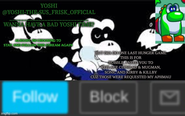 Yoshi_Official Announcement Temp v7 | BUT IMA DO ONE LAST HUNGER GAME
THIS IS FOR BUBBLE, I NEED YOU TO REPLACE CUPHEAD & MUGMAN, SONIC AND KIRBY & KILLBY CUZ THOSE WERE REQUESTED MY APHMAU; ALRIGHT, IM CHOOSING TO STAY AND FOLLOW THIS STREAM AGAIN | image tagged in yoshi_official announcement temp v7 | made w/ Imgflip meme maker