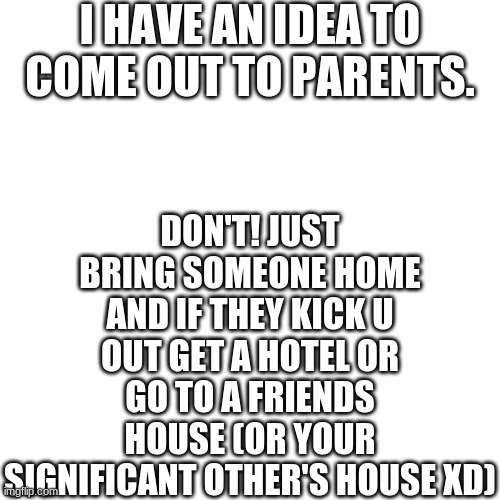 Blank Transparent Square | I HAVE AN IDEA TO COME OUT TO PARENTS. DON'T! JUST BRING SOMEONE HOME AND IF THEY KICK U OUT GET A HOTEL OR GO TO A FRIENDS HOUSE (OR YOUR SIGNIFICANT OTHER'S HOUSE XD) | image tagged in memes,blank transparent square | made w/ Imgflip meme maker