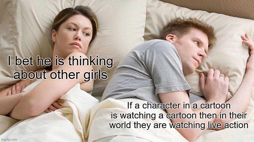 I Bet He's Thinking About Other Women Meme | I bet he is thinking about other girls; If a character in a cartoon is watching a cartoon then in their world they are watching live action | image tagged in memes,i bet he's thinking about other women | made w/ Imgflip meme maker