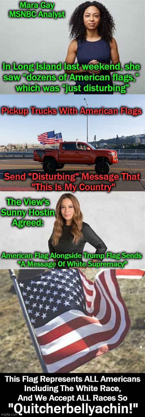These Women Represent The Left's Side of "Unpatriotic & Ungrateful Americans" | Mara Gay
MSNBC Analyst; In Long Island last weekend, she 

saw “dozens of American flags,” 
which was “just disturbing”; Pickup Trucks With American Flags; Send "Disturbing" Message That 
"This Is My Country"; The View's 

Sunny Hostin 
Agreed:; American Flag Alongside Trump Flag Sends 
"A Message Of White Supremacy"; This Flag Represents ALL Americans
Including The White Race,
And We Accept ALL Races So; "Quitcherbellyachin!" | image tagged in politics,democratic socialism,flags good,patriotism good,being grateful good,being hateful bad | made w/ Imgflip meme maker
