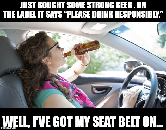 Bottoms Up | JUST BOUGHT SOME STRONG BEER . ON THE LABEL IT SAYS “PLEASE DRINK RESPONSIBLY.”; WELL, I’VE GOT MY SEAT BELT ON... | image tagged in drunk driver girl | made w/ Imgflip meme maker