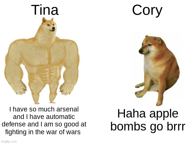 Buff Doge vs. Cheems | Tina; Cory; I have so much arsenal and I have automatic defense and I am so good at fighting in the war of wars; Haha apple bombs go brrr | image tagged in memes,buff doge vs cheems | made w/ Imgflip meme maker