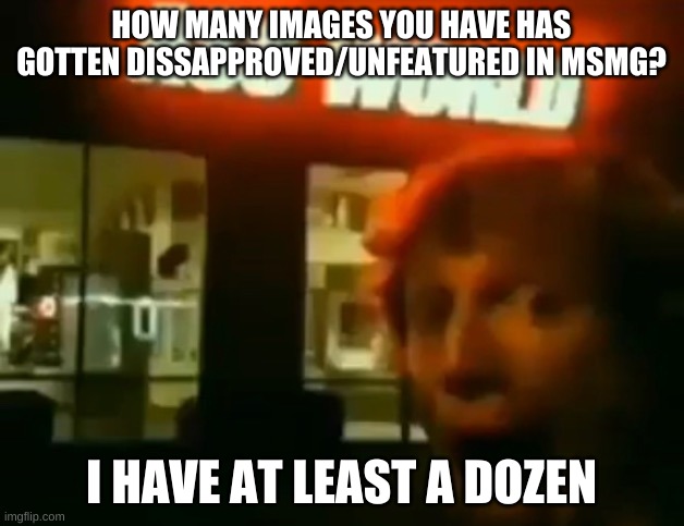 A | HOW MANY IMAGES YOU HAVE HAS GOTTEN DISSAPPROVED/UNFEATURED IN MSMG? I HAVE AT LEAST A DOZEN | image tagged in ass world | made w/ Imgflip meme maker