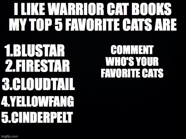 WARRIOR CAT IS AWSOME | I LIKE WARRIOR CAT BOOKS
MY TOP 5 FAVORITE CATS ARE; 1.BLUSTAR; COMMENT
WHO'S YOUR
FAVORITE CATS; 2.FIRESTAR; 3.CLOUDTAIL; 4.YELLOWFANG; 5.CINDERPELT | image tagged in black background | made w/ Imgflip meme maker