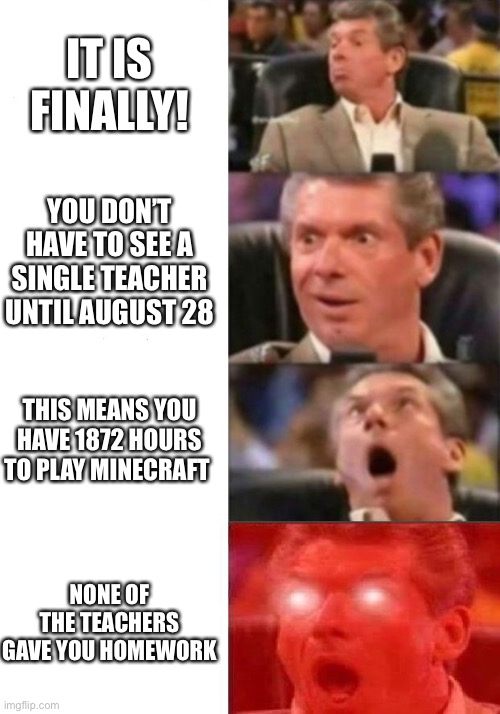 Lets go | IT IS FINALLY! YOU DON’T HAVE TO SEE A SINGLE TEACHER UNTIL AUGUST 28; THIS MEANS YOU HAVE 1872 HOURS TO PLAY MINECRAFT; NONE OF THE TEACHERS GAVE YOU HOMEWORK | image tagged in mr mcmahon reaction | made w/ Imgflip meme maker