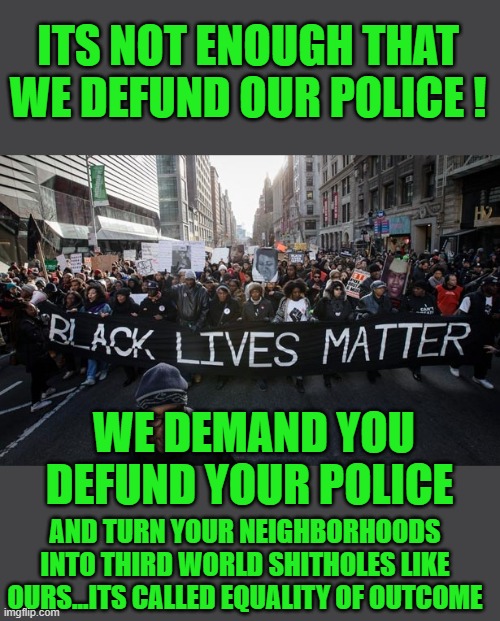 Free your mind your ass will follow | ITS NOT ENOUGH THAT WE DEFUND OUR POLICE ! WE DEMAND YOU DEFUND YOUR POLICE; AND TURN YOUR NEIGHBORHOODS INTO THIRD WORLD SHITHOLES LIKE OURS...ITS CALLED EQUALITY OF OUTCOME | image tagged in democrats,fascism,stupidity | made w/ Imgflip meme maker