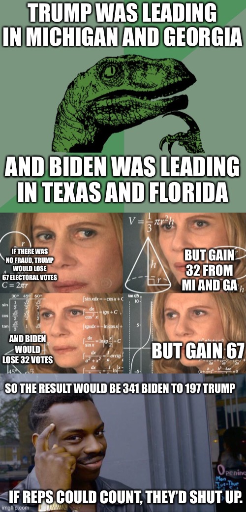 they can count to 10...wait nvm 9 | TRUMP WAS LEADING IN MICHIGAN AND GEORGIA; AND BIDEN WAS LEADING IN TEXAS AND FLORIDA; IF THERE WAS NO FRAUD, TRUMP WOULD LOSE 67 ELECTORAL VOTES; BUT GAIN 32 FROM MI AND GA; AND BIDEN WOULD LOSE 32 VOTES; BUT GAIN 67; SO THE RESULT WOULD BE 341 BIDEN TO 197 TRUMP; IF REPS COULD COUNT, THEY’D SHUT UP. | image tagged in dino think dinossauro pensador,calculating meme,memes,roll safe think about it | made w/ Imgflip meme maker
