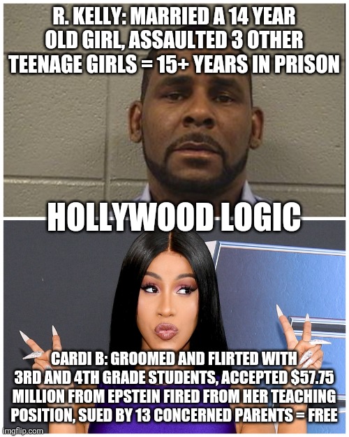 R. Kelly vs. Cardi B | R. KELLY: MARRIED A 14 YEAR OLD GIRL, ASSAULTED 3 OTHER TEENAGE GIRLS = 15+ YEARS IN PRISON; HOLLYWOOD LOGIC; CARDI B: GROOMED AND FLIRTED WITH 3RD AND 4TH GRADE STUDENTS, ACCEPTED $57.75 MILLION FROM EPSTEIN FIRED FROM HER TEACHING POSITION, SUED BY 13 CONCERNED PARENTS = FREE | image tagged in r kelly,cardi b | made w/ Imgflip meme maker