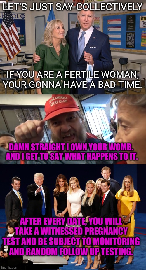 it do be like this... | LET'S JUST SAY COLLECTIVELY; IF YOU ARE A FERTILE WOMAN, YOUR GONNA HAVE A BAD TIME. DAMN STRAIGHT I OWN YOUR WOMB.  AND I GET TO SAY WHAT HAPPENS TO IT. AFTER EVERY DATE, YOU WILL TAKE A WITNESSED PREGNANCY TEST AND BE SUBJECT TO MONITORING AND RANDOM FOLLOW UP TESTING. | image tagged in joe and jill biden,angry trumper,trump's women | made w/ Imgflip meme maker