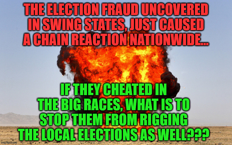 moab | THE ELECTION FRAUD UNCOVERED IN SWING STATES, JUST CAUSED A CHAIN REACTION NATIONWIDE... IF THEY CHEATED IN THE BIG RACES, WHAT IS TO STOP THEM FROM RIGGING THE LOCAL ELECTIONS AS WELL??? | image tagged in moab | made w/ Imgflip meme maker