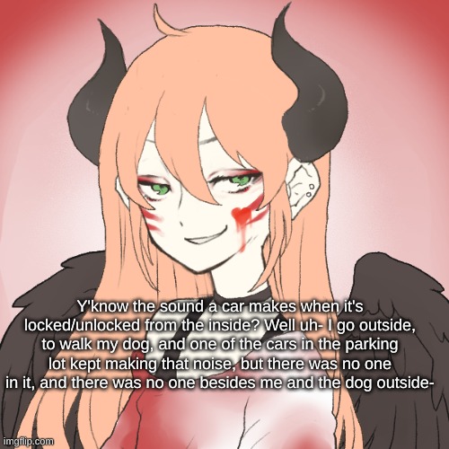 Y'know the sound a car makes when it's locked/unlocked from the inside? Well uh- I go outside, to walk my dog, and one of the cars in the parking lot kept making that noise, but there was no one in it, and there was no one besides me and the dog outside- | made w/ Imgflip meme maker
