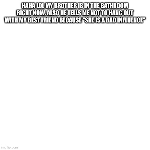 Blank Transparent Square | HAHA LOL MY BROTHER IS IN THE BATHROOM RIGHT NOW. ALSO HE TELLS ME NOT TO HANG OUT WITH MY BEST FRIEND BECAUSE "SHE IS A BAD INFLUENCE" | image tagged in memes,blank transparent square | made w/ Imgflip meme maker