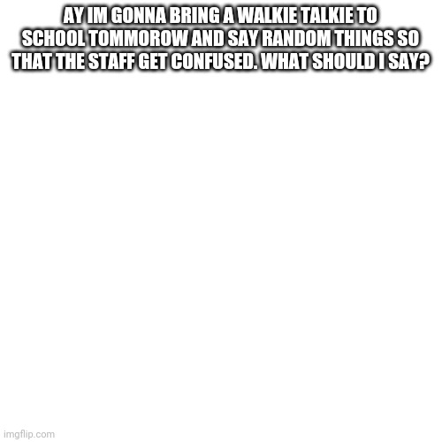 Read what the image says and answer in the comments |  AY IM GONNA BRING A WALKIE TALKIE TO SCHOOL TOMMOROW AND SAY RANDOM THINGS SO THAT THE STAFF GET CONFUSED. WHAT SHOULD I SAY? | image tagged in memes,blank transparent square | made w/ Imgflip meme maker