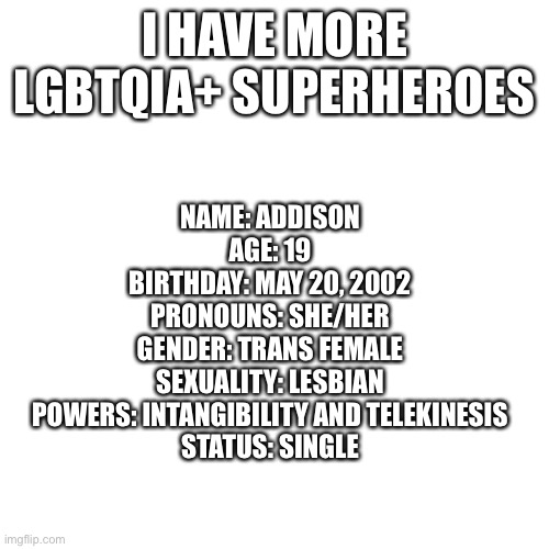 Blank Transparent Square | I HAVE MORE LGBTQIA+ SUPERHEROES; NAME: ADDISON
AGE: 19
BIRTHDAY: MAY 20, 2002
PRONOUNS: SHE/HER
GENDER: TRANS FEMALE
SEXUALITY: LESBIAN
POWERS: INTANGIBILITY AND TELEKINESIS
STATUS: SINGLE | image tagged in memes,blank transparent square | made w/ Imgflip meme maker