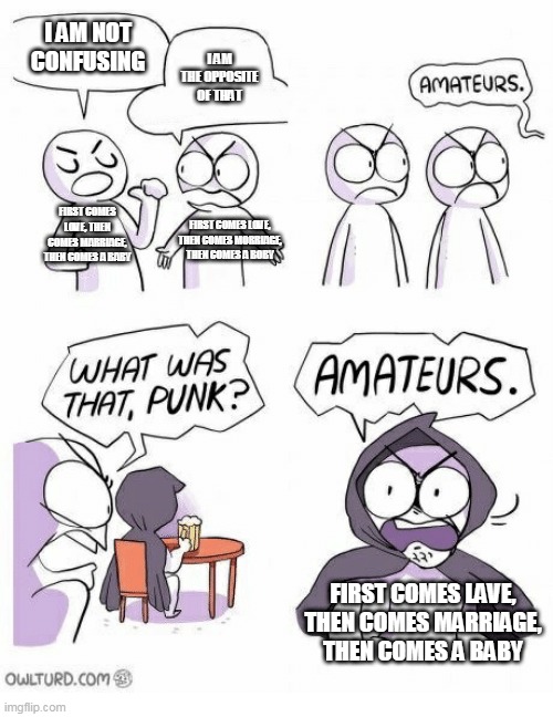 Amateurs | I AM NOT CONFUSING I AM THE OPPOSITE OF THAT FIRST COMES LOVE, THEN COMES MARRIAGE, THEN COMES A BABY FIRST COMES LOVE, THEN COMES MORRIAGE, | image tagged in amateurs | made w/ Imgflip meme maker