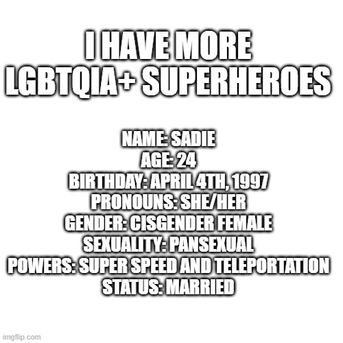 what do you think | I HAVE MORE LGBTQIA+ SUPERHEROES; NAME: SADIE
AGE: 24
BIRTHDAY: APRIL 4TH, 1997
PRONOUNS: SHE/HER
GENDER: CISGENDER FEMALE
SEXUALITY: PANSEXUAL
POWERS: SUPER SPEED AND TELEPORTATION
STATUS: MARRIED | image tagged in memes,blank transparent square | made w/ Imgflip meme maker