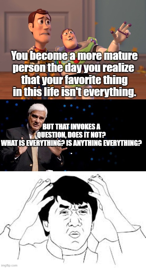 Mind blown | You become a more mature person the day you realize 
that your favorite thing in this life isn't everything. BUT THAT INVOKES A QUESTION, DOES IT NOT? WHAT IS EVERYTHING? IS ANYTHING EVERYTHING?
 . | image tagged in x x everywhere,mind blown | made w/ Imgflip meme maker