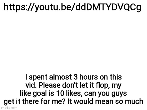 Please? | https://youtu.be/ddDMTYDVQCg; I spent almost 3 hours on this vid. Please don't let it flop, my like goal is 10 likes, can you guys get it there for me? It would mean so much | image tagged in blank white template | made w/ Imgflip meme maker