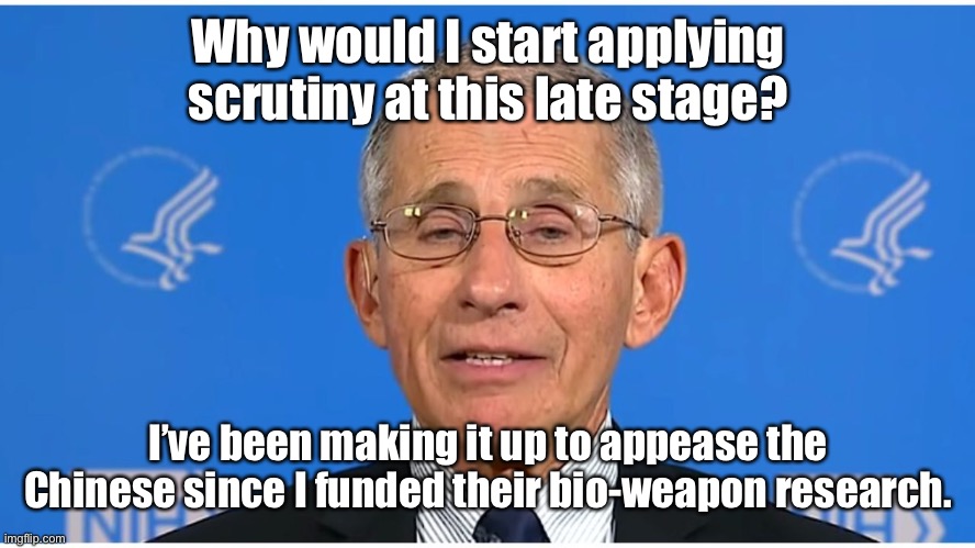 Dr Fauci | Why would I start applying scrutiny at this late stage? I’ve been making it up to appease the Chinese since I funded their bio-weapon resear | image tagged in dr fauci | made w/ Imgflip meme maker