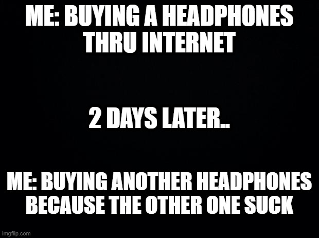 I'm kinda getting infuriated about using it. | ME: BUYING A HEADPHONES
THRU INTERNET; 2 DAYS LATER.. ME: BUYING ANOTHER HEADPHONES BECAUSE THE OTHER ONE SUCK | image tagged in black background | made w/ Imgflip meme maker