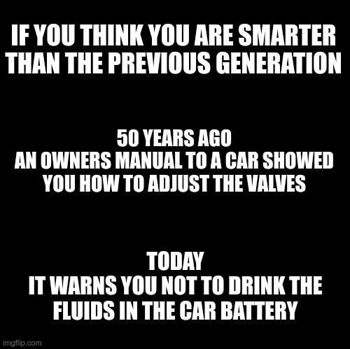 Generation to Generation | IF YOU THINK YOU ARE SMARTER THAN THE PREVIOUS GENERATION; 50 YEARS AGO
AN OWNERS MANUAL TO A CAR SHOWED YOU HOW TO ADJUST THE VALVES; TODAY
IT WARNS YOU NOT TO DRINK THE FLUIDS IN THE CAR BATTERY | image tagged in blank,generation,50 years ago,today | made w/ Imgflip meme maker