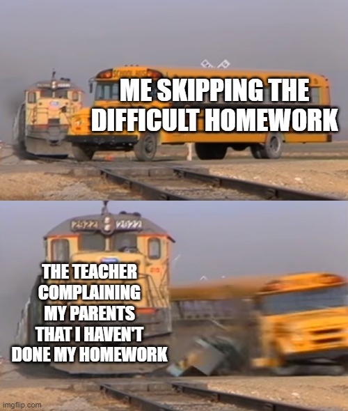 A train hitting a school bus | ME SKIPPING THE DIFFICULT HOMEWORK; THE TEACHER COMPLAINING MY PARENTS THAT I HAVEN'T DONE MY HOMEWORK | image tagged in a train hitting a school bus | made w/ Imgflip meme maker