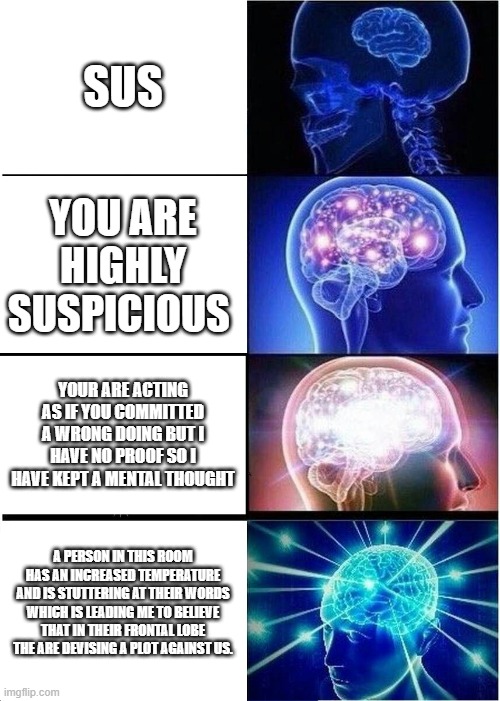Expanding Brain Meme | SUS; YOU ARE HIGHLY SUSPICIOUS; YOUR ARE ACTING AS IF YOU COMMITTED A WRONG DOING BUT I HAVE NO PROOF SO I HAVE KEPT A MENTAL THOUGHT; A PERSON IN THIS ROOM HAS AN INCREASED TEMPERATURE AND IS STUTTERING AT THEIR WORDS WHICH IS LEADING ME TO BELIEVE THAT IN THEIR FRONTAL LOBE THE ARE DEVISING A PLOT AGAINST US. | image tagged in memes,expanding brain | made w/ Imgflip meme maker