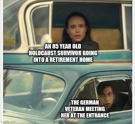 Passing car | AN 85 YEAR OLD HOLOCAUST SURVIVOR GOING INTO A RETIREMENT HOME; THE GERMAN VETERAN MEETING HER AT THE ENTRANCE | image tagged in passing car | made w/ Imgflip meme maker