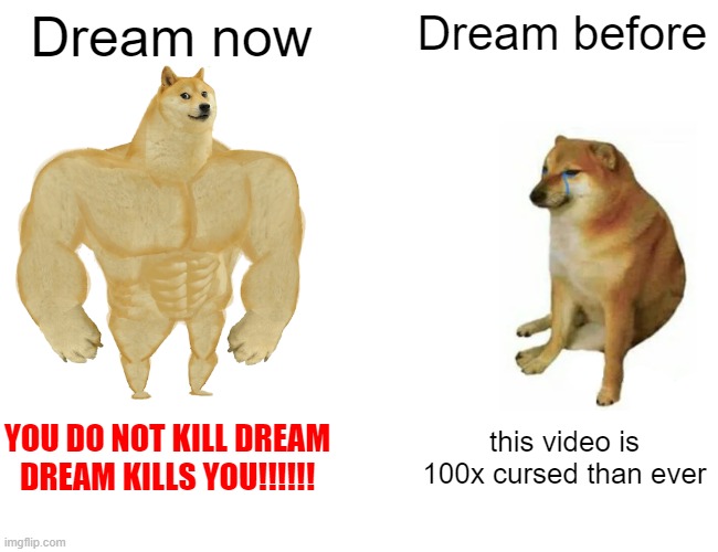 D̷̙̞͖̼͇͎̳͖͗̍̊̃͐̅̔R̷̺͍͆̅Ȩ̴̡̢̺͔͓̭̦̰͊͛̃̃̽̂͘͜͠Ä̴̜͙͔̺̆̈́͐̿̈́͐̍̎͊͒̈́̀̀͝M̴̨̢̛̳̱̞͙̲̝̯̺̣̩̜͉̉̑̓̚͜ ̵̱̬͓͙̙̫̻͚͒̀̿̑͗̄̐̓͂̂͐́̂̚ͅK̷̞̾̿͛̍̓̆̆͑I̶͊̀̍̃ | Dream now; Dream before; YOU DO NOT KILL DREAM
DREAM KILLS YOU!!!!!! this video is 100x cursed than ever | image tagged in memes,buff doge vs cheems,minecraft memes | made w/ Imgflip meme maker