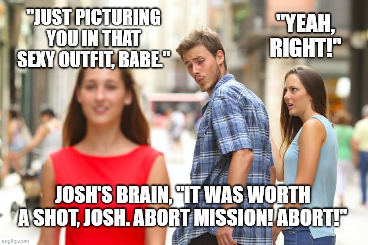 Humor - Girl catching her boyfriend staring at another girl. Guy claims to be picturing his girlfriend in other girl's outfit. G | "JUST PICTURING YOU IN THAT SEXY OUTFIT, BABE."; "YEAH, RIGHT!"; JOSH'S BRAIN, "IT WAS WORTH A SHOT, JOSH. ABORT MISSION! ABORT!" | image tagged in memes,distracted boyfriend,humor,funny meme,humour,jealous girlfriend | made w/ Imgflip meme maker