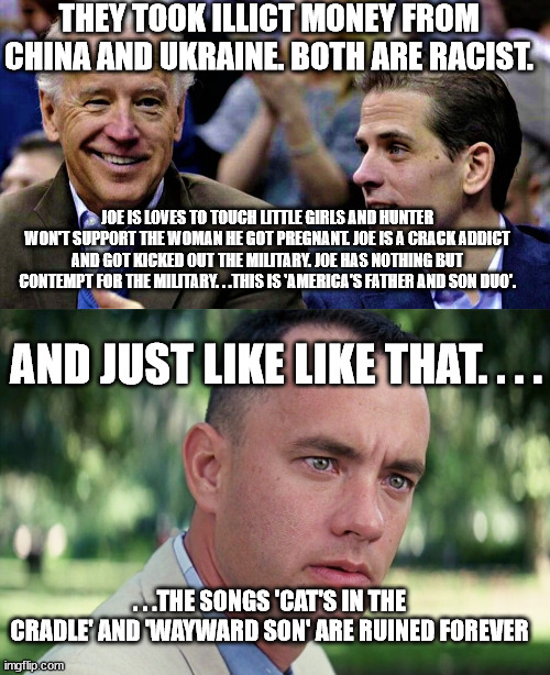 Another reason why I can't stand these two. | THEY TOOK ILLICT MONEY FROM CHINA AND UKRAINE. BOTH ARE RACIST. JOE IS LOVES TO TOUCH LITTLE GIRLS AND HUNTER WON'T SUPPORT THE WOMAN HE GOT PREGNANT. JOE IS A CRACK ADDICT AND GOT KICKED OUT THE MILITARY. JOE HAS NOTHING BUT CONTEMPT FOR THE MILITARY. . .THIS IS 'AMERICA'S FATHER AND SON DUO'. AND JUST LIKE LIKE THAT. . . . . . .THE SONGS 'CAT'S IN THE CRADLE' AND 'WAYWARD SON' ARE RUINED FOREVER | image tagged in joe hunter biden,memes,and just like that,creepy joe biden,corruption,government corruption | made w/ Imgflip meme maker