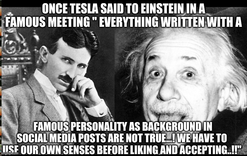 TESLA AND EINSTEIN | ONCE TESLA SAID TO EINSTEIN IN A FAMOUS MEETING " EVERYTHING WRITTEN WITH A; FAMOUS PERSONALITY AS BACKGROUND IN SOCIAL MEDIA POSTS ARE NOT TRUE...! WE HAVE TO USE OUR OWN SENSES BEFORE LIKING AND ACCEPTING..!!" | image tagged in nikola tesla,albert einstein | made w/ Imgflip meme maker