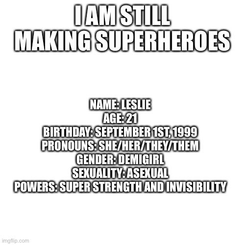 Blank Transparent Square Meme | I AM STILL MAKING SUPERHEROES; NAME: LESLIE
AGE: 21
BIRTHDAY: SEPTEMBER 1ST, 1999
PRONOUNS: SHE/HER/THEY/THEM
GENDER: DEMIGIRL
SEXUALITY: ASEXUAL
POWERS: SUPER STRENGTH AND INVISIBILITY | image tagged in memes,blank transparent square | made w/ Imgflip meme maker