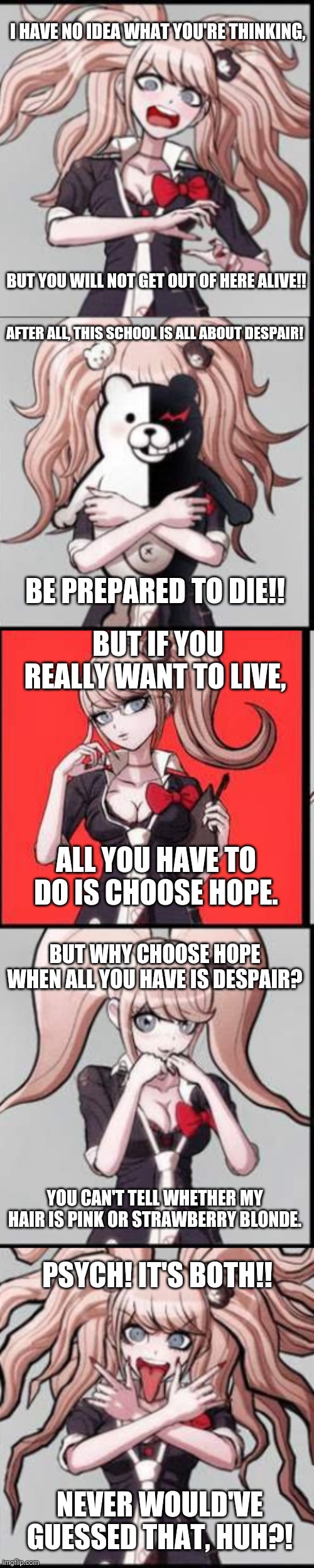 Junko's Personality At It's Finest | I HAVE NO IDEA WHAT YOU'RE THINKING, BUT YOU WILL NOT GET OUT OF HERE ALIVE!! AFTER ALL, THIS SCHOOL IS ALL ABOUT DESPAIR! BE PREPARED TO DIE!! BUT IF YOU REALLY WANT TO LIVE, ALL YOU HAVE TO DO IS CHOOSE HOPE. BUT WHY CHOOSE HOPE WHEN ALL YOU HAVE IS DESPAIR? YOU CAN'T TELL WHETHER MY HAIR IS PINK OR STRAWBERRY BLONDE. PSYCH! IT'S BOTH!! NEVER WOULD'VE GUESSED THAT, HUH?! | image tagged in junko,danganronpa,anime,memes,personality | made w/ Imgflip meme maker