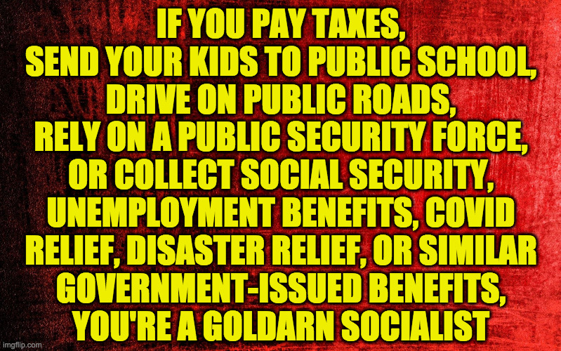 I kid.  But not really  ( : | IF YOU PAY TAXES,
SEND YOUR KIDS TO PUBLIC SCHOOL,
DRIVE ON PUBLIC ROADS,
RELY ON A PUBLIC SECURITY FORCE,
OR COLLECT SOCIAL SECURITY,
UNEMPLOYMENT BENEFITS, COVID
RELIEF, DISASTER RELIEF, OR SIMILAR
GOVERNMENT-ISSUED BENEFITS,
YOU'RE A GOLDARN SOCIALIST | image tagged in red background,memes,socialism,i will hear your confession,for shame,bernie loves you | made w/ Imgflip meme maker