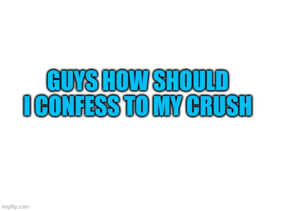 im scared k | GUYS HOW SHOULD I CONFESS TO MY CRUSH | image tagged in blank white template | made w/ Imgflip meme maker