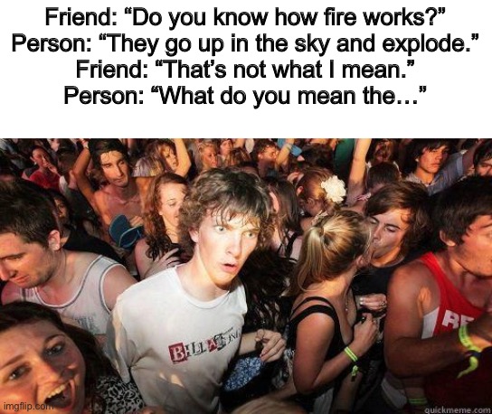 Does this count? | Friend: “Do you know how fire works?”
Person: “They go up in the sky and explode.”
Friend: “That’s not what I mean.”
Person: “What do you mean the…” | image tagged in sudden realization | made w/ Imgflip meme maker