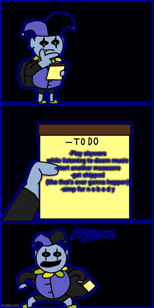 Lmao number 1 already done | -Play skywars while listening to doom music
-start another massacre
-get shipped (like that's ever gonna happen)
-simp for n o b o d y | image tagged in jevil's to-do list | made w/ Imgflip meme maker