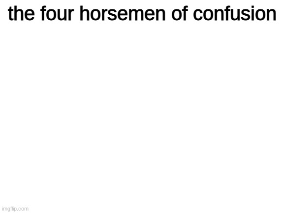 aaaaaaaaaaaaaaaaaaaaaaaaaaaaaaaaaaaaaaaaaaaaaaaaaaaaaaaaaaaaaaaaaaaaaa | the four horsemen of confusion | image tagged in blank white template | made w/ Imgflip meme maker