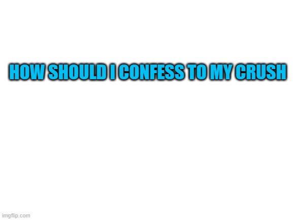 why am i doing this | HOW SHOULD I CONFESS TO MY CRUSH | image tagged in blank white template | made w/ Imgflip meme maker