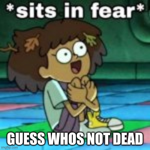 E | GUESS WHOS NOT DEAD | image tagged in sits in fear,me motherfrickers | made w/ Imgflip meme maker