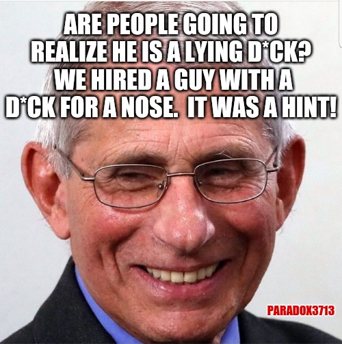 Seriously, who didn't realize he was a lying d*ck? | ARE PEOPLE GOING TO REALIZE HE IS A LYING D*CK?  WE HIRED A GUY WITH A D*CK FOR A NOSE.  IT WAS A HINT! PARADOX3713 | image tagged in memes,fauci,politics,coronavirus,dick pic,funny | made w/ Imgflip meme maker