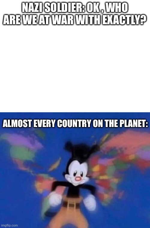 Nazis be at war with everyone | NAZI SOLDIER: OK , WHO ARE WE AT WAR WITH EXACTLY? ALMOST EVERY COUNTRY ON THE PLANET: | image tagged in blank white template,yakko's world,nazi,nazis | made w/ Imgflip meme maker